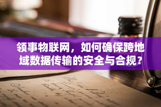 领事物联网，如何确保跨地域数据传输的安全与合规？