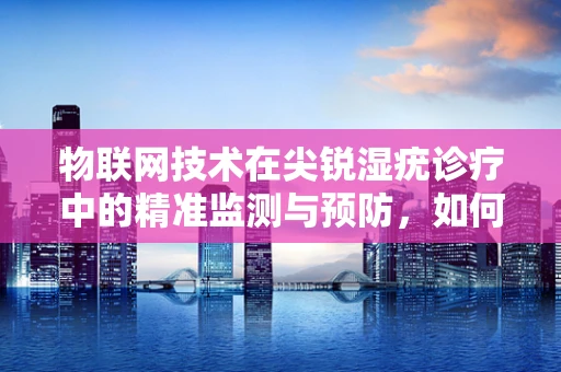 物联网技术在尖锐湿疣诊疗中的精准监测与预防，如何实现？