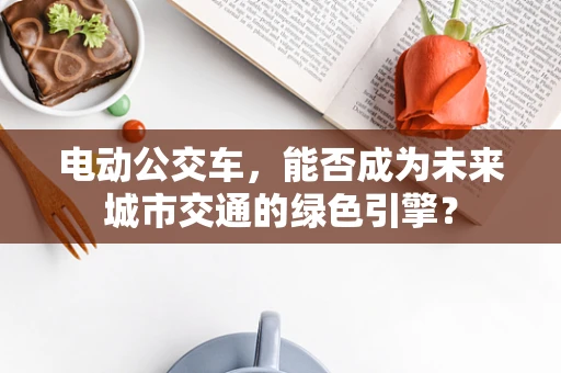 电动公交车，能否成为未来城市交通的绿色引擎？