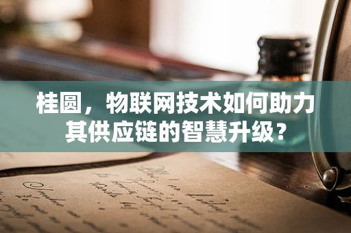 桂圆，物联网技术如何助力其供应链的智慧升级？