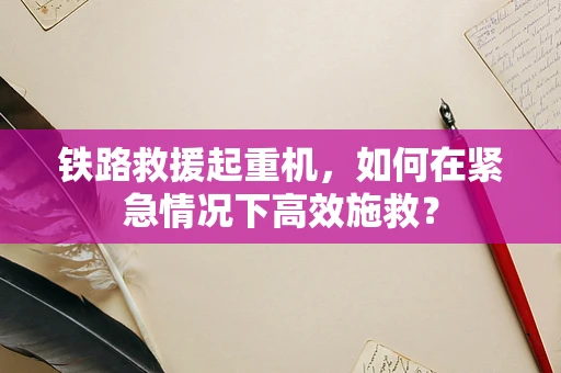 铁路救援起重机，如何在紧急情况下高效施救？