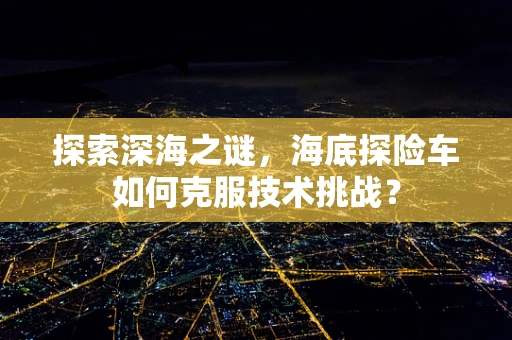 探索深海之谜，海底探险车如何克服技术挑战？