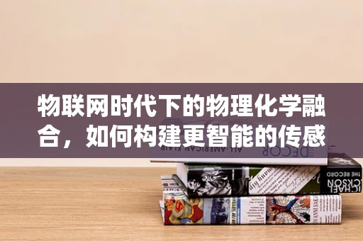物联网时代下的物理化学融合，如何构建更智能的传感系统？