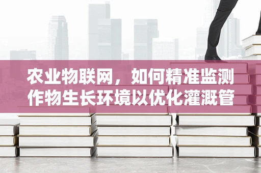 农业物联网，如何精准监测作物生长环境以优化灌溉管理？