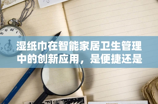 湿纸巾在智能家居卫生管理中的创新应用，是便捷还是隐患？