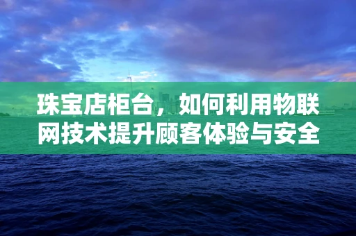 珠宝店柜台，如何利用物联网技术提升顾客体验与安全管理？