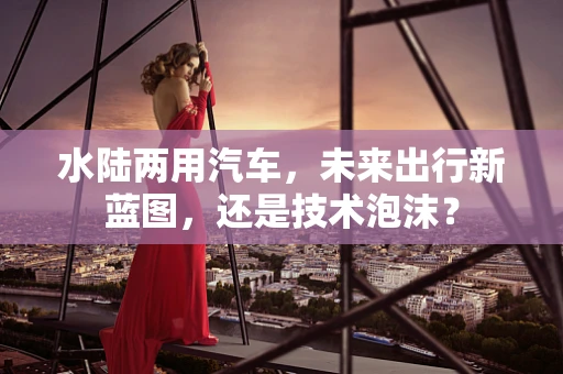 水陆两用汽车，未来出行新蓝图，还是技术泡沫？
