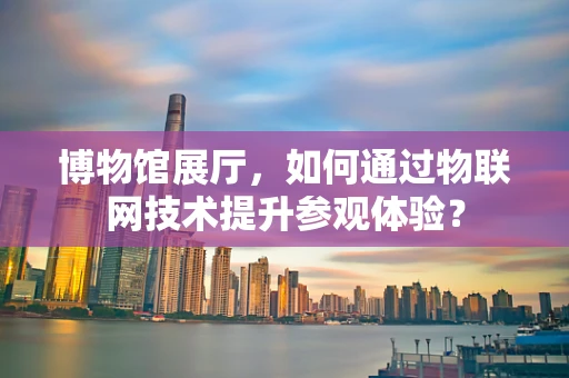 博物馆展厅，如何通过物联网技术提升参观体验？