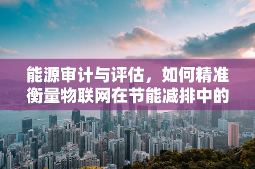 能源审计与评估，如何精准衡量物联网在节能减排中的价值？