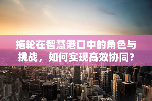 拖轮在智慧港口中的角色与挑战，如何实现高效协同？