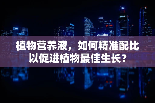 植物营养液，如何精准配比以促进植物最佳生长？