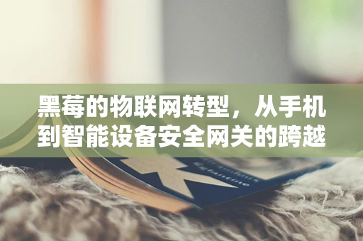 黑莓的物联网转型，从手机到智能设备安全网关的跨越