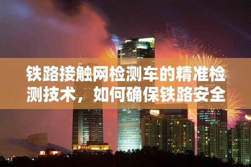 铁路接触网检测车的精准检测技术，如何确保铁路安全与高效运行？