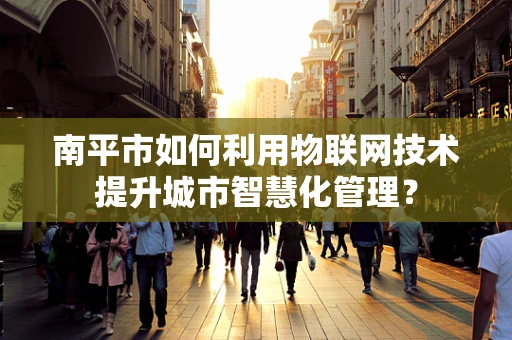 南平市如何利用物联网技术提升城市智慧化管理？