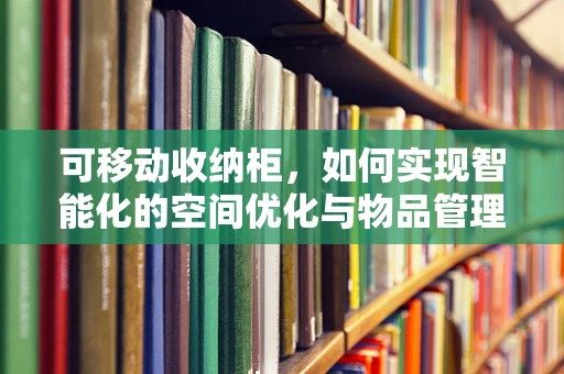 可移动收纳柜，如何实现智能化的空间优化与物品管理？