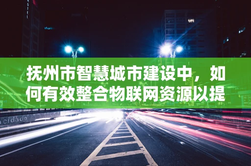 抚州市智慧城市建设中，如何有效整合物联网资源以提升城市管理效率？