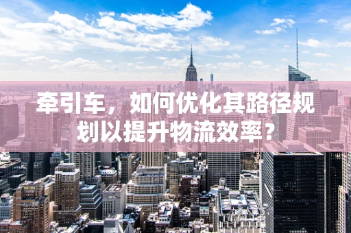 牵引车，如何优化其路径规划以提升物流效率？