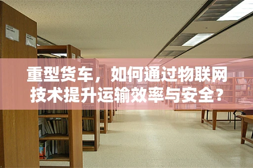 重型货车，如何通过物联网技术提升运输效率与安全？