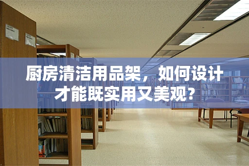 厨房清洁用品架，如何设计才能既实用又美观？