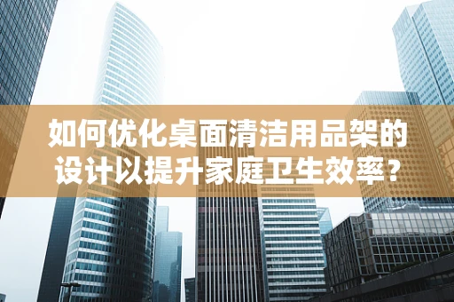 如何优化桌面清洁用品架的设计以提升家庭卫生效率？