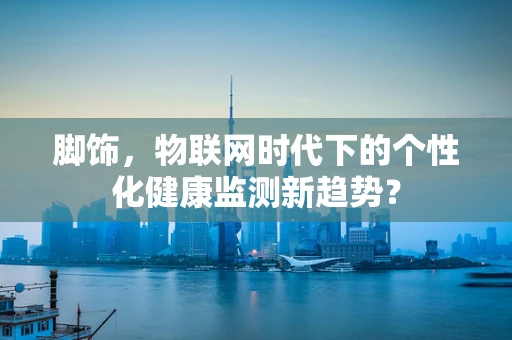 脚饰，物联网时代下的个性化健康监测新趋势？