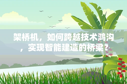 架桥机，如何跨越技术鸿沟，实现智能建造的桥梁？
