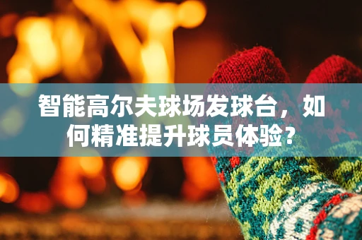 智能高尔夫球场发球台，如何精准提升球员体验？
