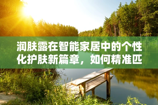 润肤露在智能家居中的个性化护肤新篇章，如何精准匹配肤质需求？