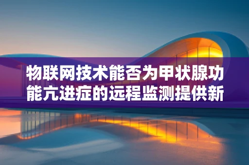 物联网技术能否为甲状腺功能亢进症的远程监测提供新思路？