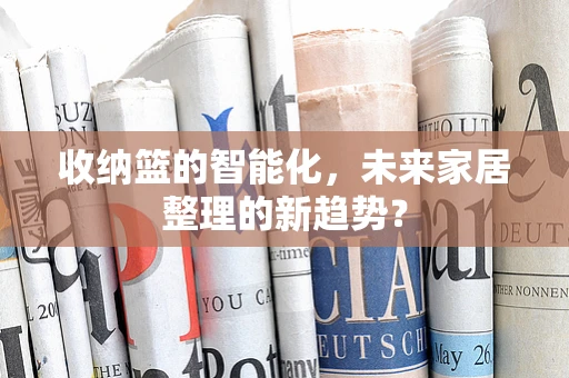 收纳篮的智能化，未来家居整理的新趋势？
