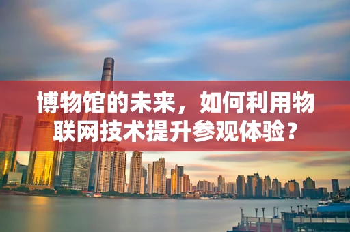 博物馆的未来，如何利用物联网技术提升参观体验？