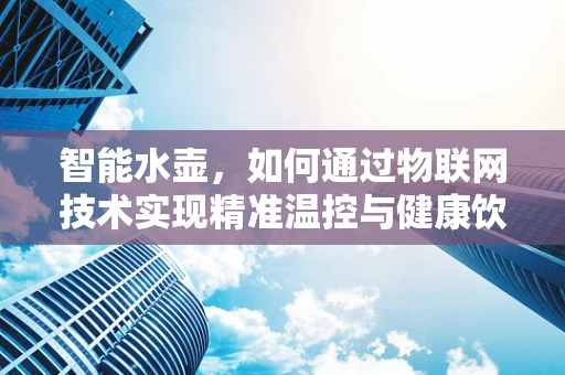 智能水壶，如何通过物联网技术实现精准温控与健康饮水？