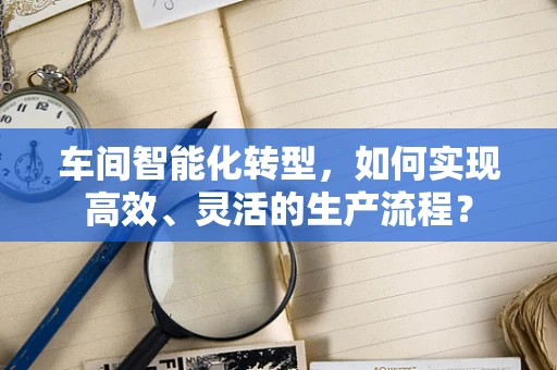 车间智能化转型，如何实现高效、灵活的生产流程？