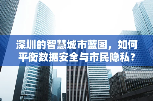 深圳的智慧城市蓝图，如何平衡数据安全与市民隐私？