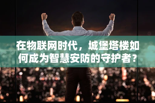 在物联网时代，城堡塔楼如何成为智慧安防的守护者？
