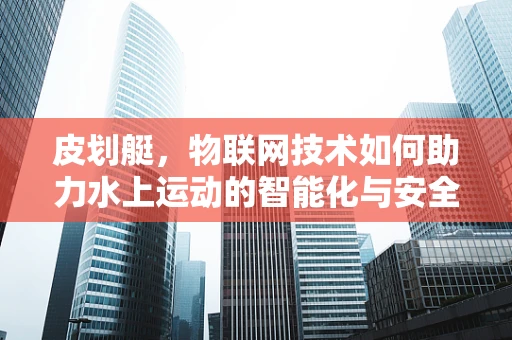 皮划艇，物联网技术如何助力水上运动的智能化与安全？