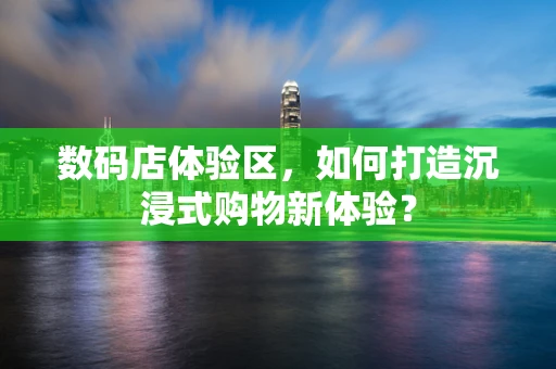 数码店体验区，如何打造沉浸式购物新体验？