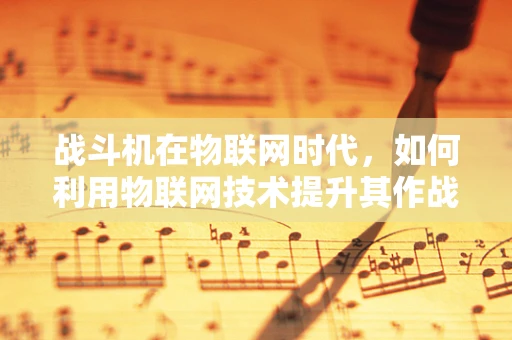 战斗机在物联网时代，如何利用物联网技术提升其作战效能？