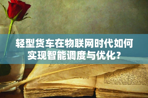轻型货车在物联网时代如何实现智能调度与优化？