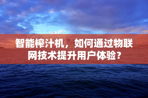 智能榨汁机，如何通过物联网技术提升用户体验？