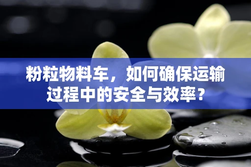 粉粒物料车，如何确保运输过程中的安全与效率？