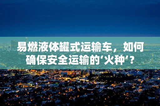 易燃液体罐式运输车，如何确保安全运输的‘火种’？