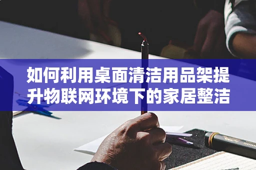 如何利用桌面清洁用品架提升物联网环境下的家居整洁度？