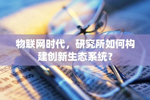 物联网时代，研究所如何构建创新生态系统？