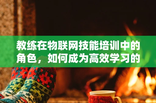 教练在物联网技能培训中的角色，如何成为高效学习的引导者？