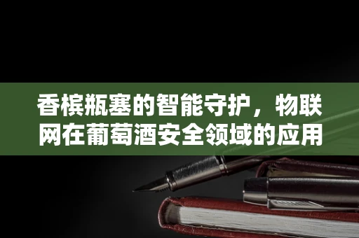 香槟瓶塞的智能守护，物联网在葡萄酒安全领域的应用之问