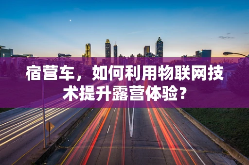 宿营车，如何利用物联网技术提升露营体验？