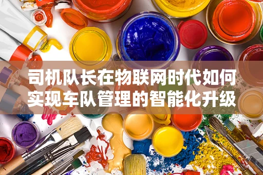 司机队长在物联网时代如何实现车队管理的智能化升级？