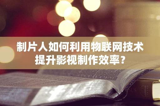 制片人如何利用物联网技术提升影视制作效率？