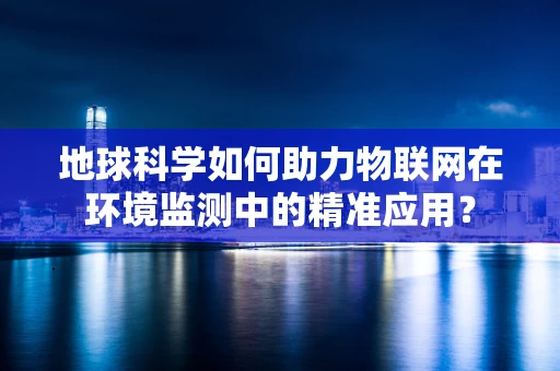 地球科学如何助力物联网在环境监测中的精准应用？
